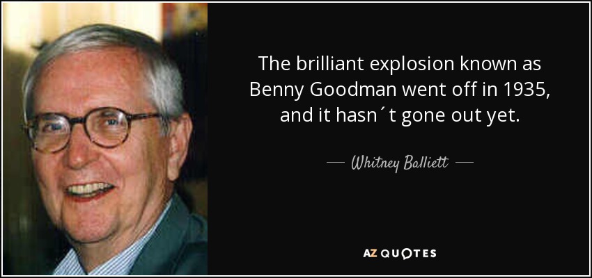 The brilliant explosion known as Benny Goodman went off in 1935, and it hasn´t gone out yet. - Whitney Balliett