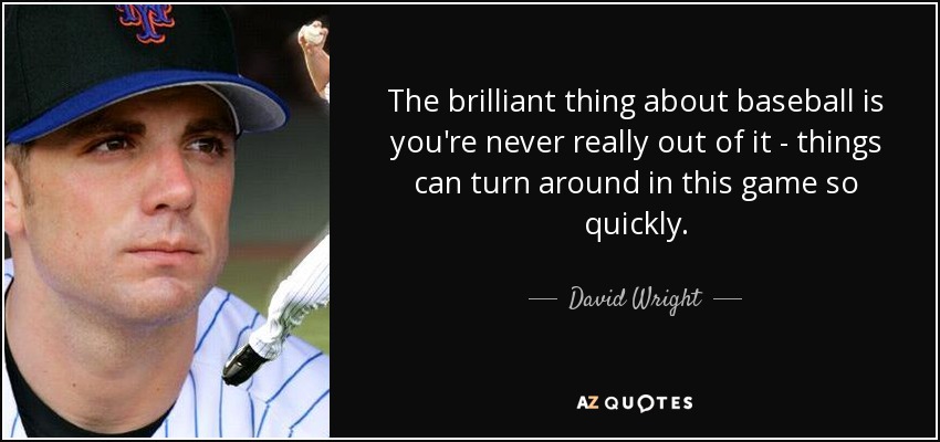 The brilliant thing about baseball is you're never really out of it - things can turn around in this game so quickly. - David Wright