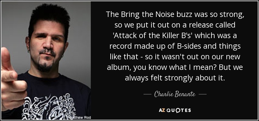 The Bring the Noise buzz was so strong, so we put it out on a release called 'Attack of the Killer B's' which was a record made up of B-sides and things like that - so it wasn't out on our new album, you know what I mean? But we always felt strongly about it. - Charlie Benante