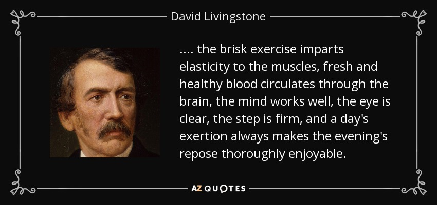 .... the brisk exercise imparts elasticity to the muscles, fresh and healthy blood circulates through the brain, the mind works well, the eye is clear, the step is firm, and a day's exertion always makes the evening's repose thoroughly enjoyable. - David Livingstone
