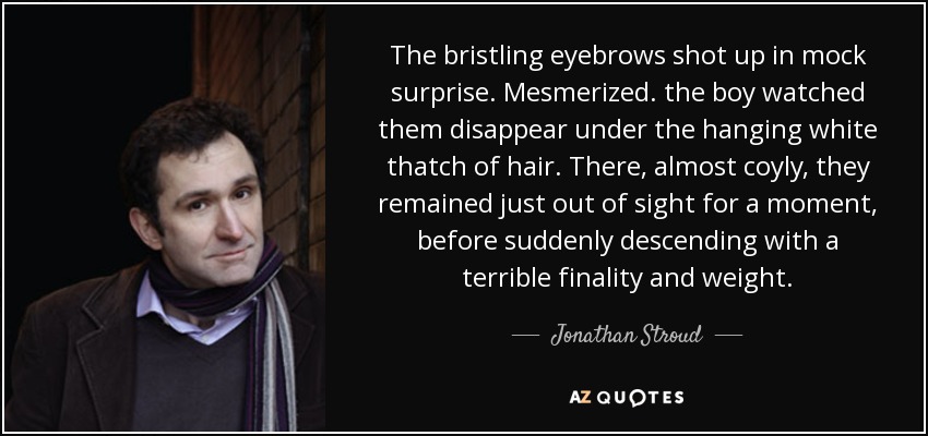 The bristling eyebrows shot up in mock surprise. Mesmerized. the boy watched them disappear under the hanging white thatch of hair. There, almost coyly, they remained just out of sight for a moment, before suddenly descending with a terrible finality and weight. - Jonathan Stroud