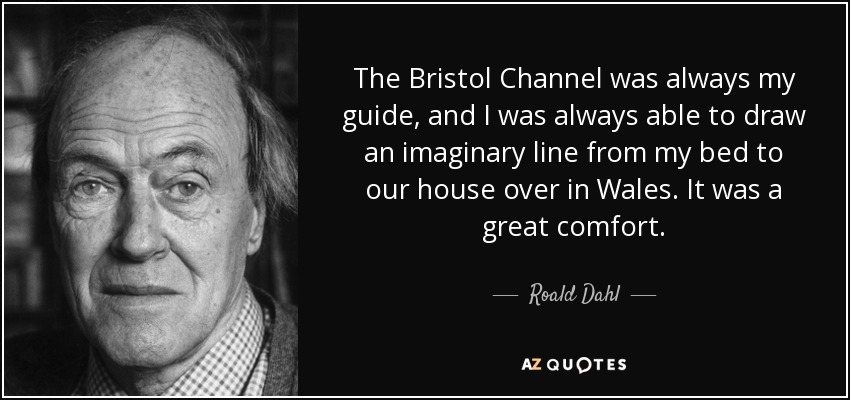 The Bristol Channel was always my guide, and I was always able to draw an imaginary line from my bed to our house over in Wales. It was a great comfort. - Roald Dahl