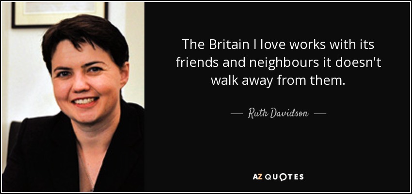 The Britain I love works with its friends and neighbours it doesn't walk away from them. - Ruth Davidson