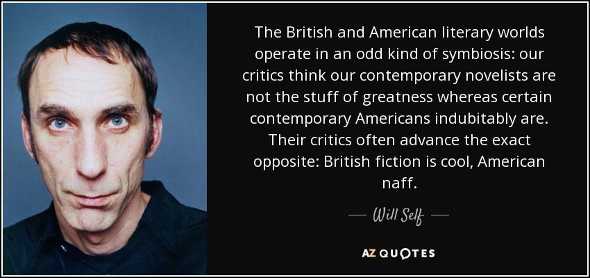 The British and American literary worlds operate in an odd kind of symbiosis: our critics think our contemporary novelists are not the stuff of greatness whereas certain contemporary Americans indubitably are. Their critics often advance the exact opposite: British fiction is cool, American naff. - Will Self