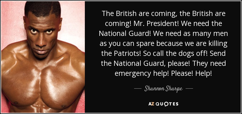 The British are coming, the British are coming! Mr. President! We need the National Guard! We need as many men as you can spare because we are killing the Patriots! So call the dogs off! Send the National Guard, please! They need emergency help! Please! Help! - Shannon Sharpe