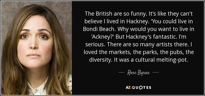 The British are so funny. It's like they can't believe I lived in Hackney. 'You could live in Bondi Beach. Why would you want to live in 'Ackney?' But Hackney's fantastic. I'm serious. There are so many artists there. I loved the markets, the parks, the pubs, the diversity. It was a cultural melting-pot. - Rose Byrne