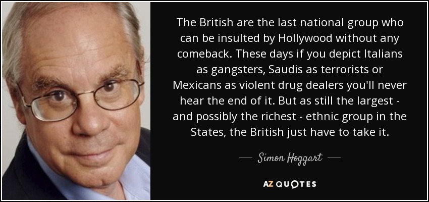 The British are the last national group who can be insulted by Hollywood without any comeback. These days if you depict Italians as gangsters, Saudis as terrorists or Mexicans as violent drug dealers you'll never hear the end of it. But as still the largest - and possibly the richest - ethnic group in the States, the British just have to take it. - Simon Hoggart