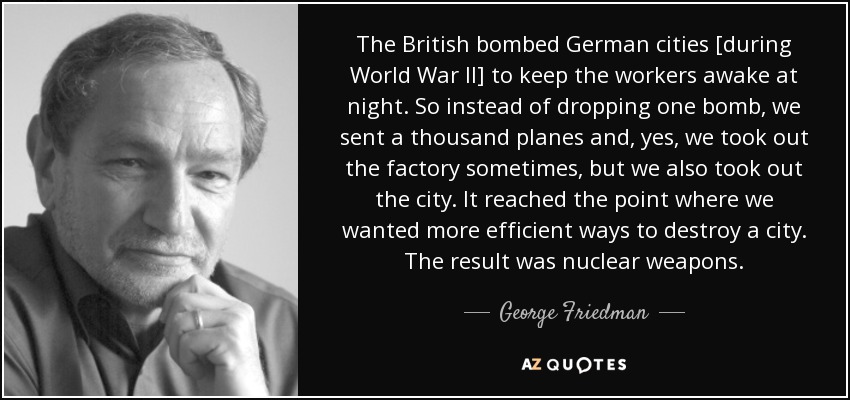 The British bombed German cities [during World War II] to keep the workers awake at night. So instead of dropping one bomb, we sent a thousand planes and, yes, we took out the factory sometimes, but we also took out the city. It reached the point where we wanted more efficient ways to destroy a city. The result was nuclear weapons. - George Friedman