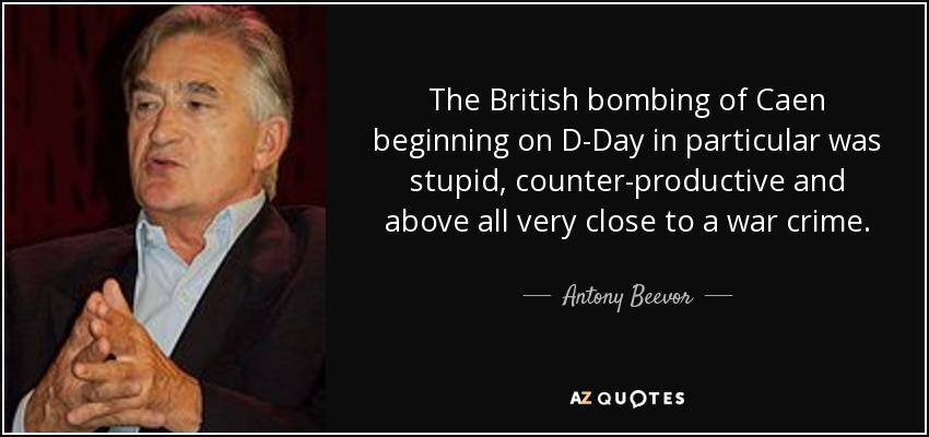 The British bombing of Caen beginning on D-Day in particular was stupid, counter-productive and above all very close to a war crime. - Antony Beevor