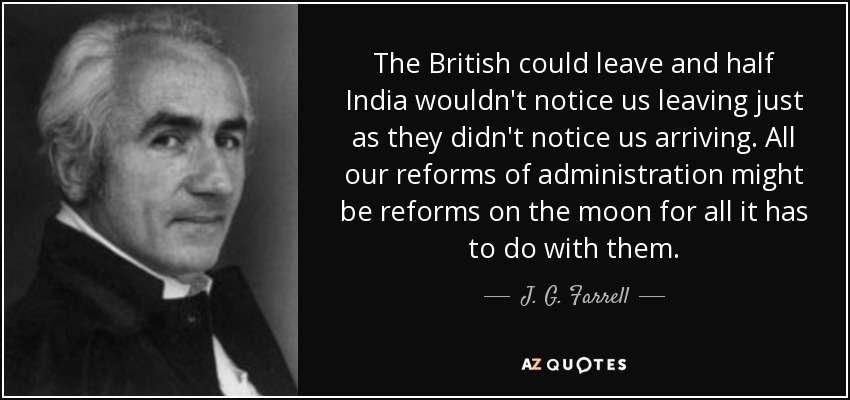 The British could leave and half India wouldn't notice us leaving just as they didn't notice us arriving. All our reforms of administration might be reforms on the moon for all it has to do with them. - J. G. Farrell