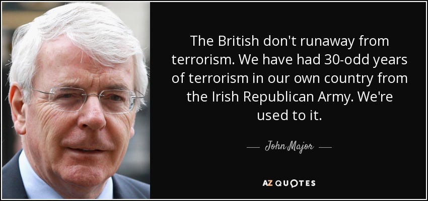 The British don't runaway from terrorism. We have had 30-odd years of terrorism in our own country from the Irish Republican Army. We're used to it. - John Major