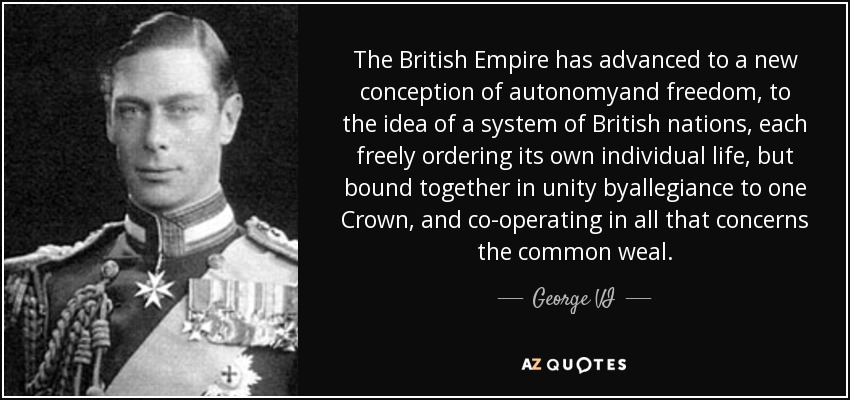 The British Empire has advanced to a new conception of autonomyand freedom, to the idea of a system of British nations, each freely ordering its own individual life, but bound together in unity byallegiance to one Crown, and co-operating in all that concerns the common weal. - George VI The British Empire has advanced to a new conception of autonomyand freedom, to the idea of a system of British nations, each freely ordering its own individual life, but bound together in unity byallegiance to one Crown, and co-operating in all that concerns the common weal. - George VI