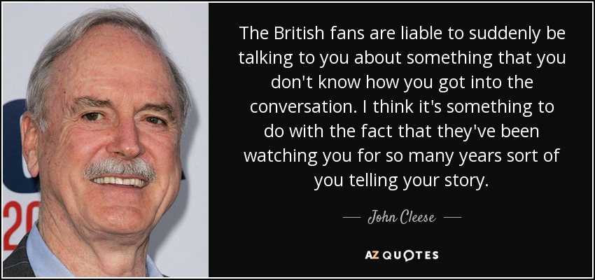 The British fans are liable to suddenly be talking to you about something that you don't know how you got into the conversation. I think it's something to do with the fact that they've been watching you for so many years sort of you telling your story. - John Cleese