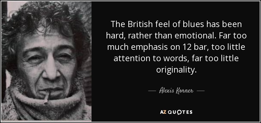 The British feel of blues has been hard, rather than emotional. Far too much emphasis on 12 bar, too little attention to words, far too little originality. - Alexis Korner