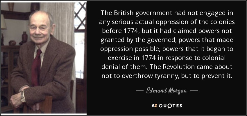 The British government had not engaged in any serious actual oppression of the colonies before 1774, but it had claimed powers not granted by the governed, powers that made oppression possible, powers that it began to exercise in 1774 in response to colonial denial of them. The Revolution came about not to overthrow tyranny, but to prevent it. - Edmund Morgan