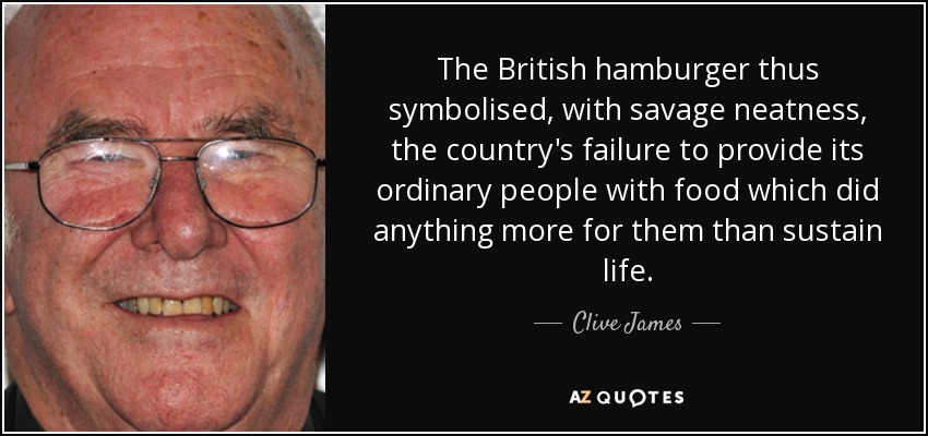 The British hamburger thus symbolised, with savage neatness, the country's failure to provide its ordinary people with food which did anything more for them than sustain life. - Clive James