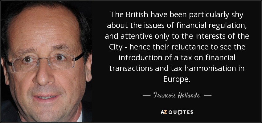 The British have been particularly shy about the issues of financial regulation, and attentive only to the interests of the City - hence their reluctance to see the introduction of a tax on financial transactions and tax harmonisation in Europe. - Francois Hollande