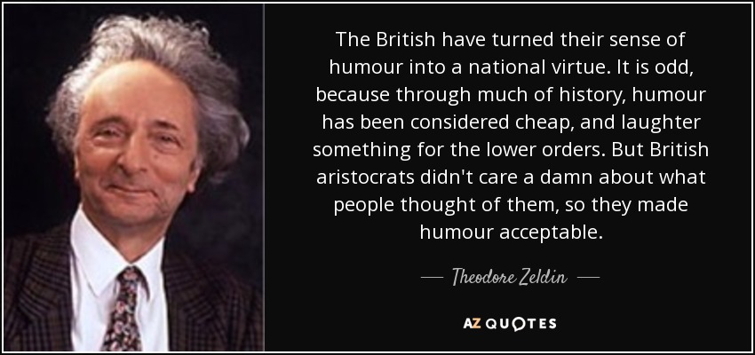 The British have turned their sense of humour into a national virtue. It is odd, because through much of history, humour has been considered cheap, and laughter something for the lower orders. But British aristocrats didn't care a damn about what people thought of them, so they made humour acceptable. - Theodore Zeldin