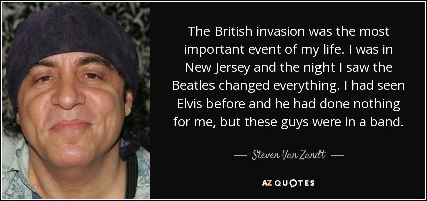 The British invasion was the most important event of my life. I was in New Jersey and the night I saw the Beatles changed everything. I had seen Elvis before and he had done nothing for me, but these guys were in a band. - Steven Van Zandt