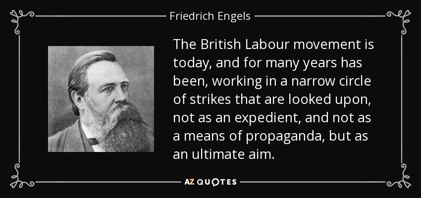 The British Labour movement is today, and for many years has been, working in a narrow circle of strikes that are looked upon, not as an expedient, and not as a means of propaganda, but as an ultimate aim. - Friedrich Engels