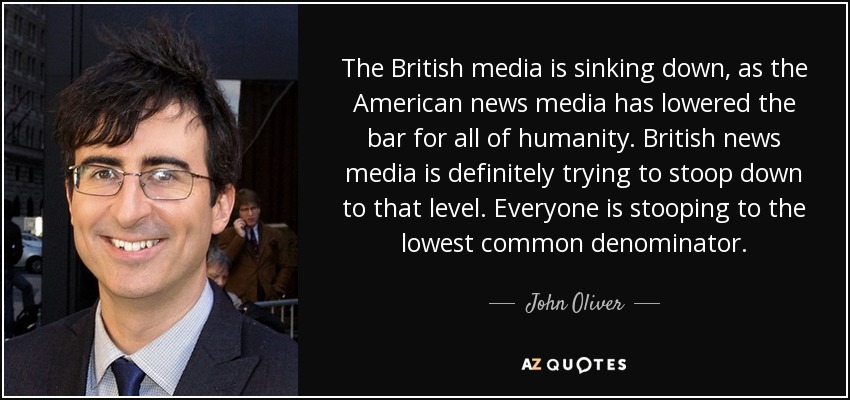 The British media is sinking down, as the American news media has lowered the bar for all of humanity. British news media is definitely trying to stoop down to that level. Everyone is stooping to the lowest common denominator. - John Oliver