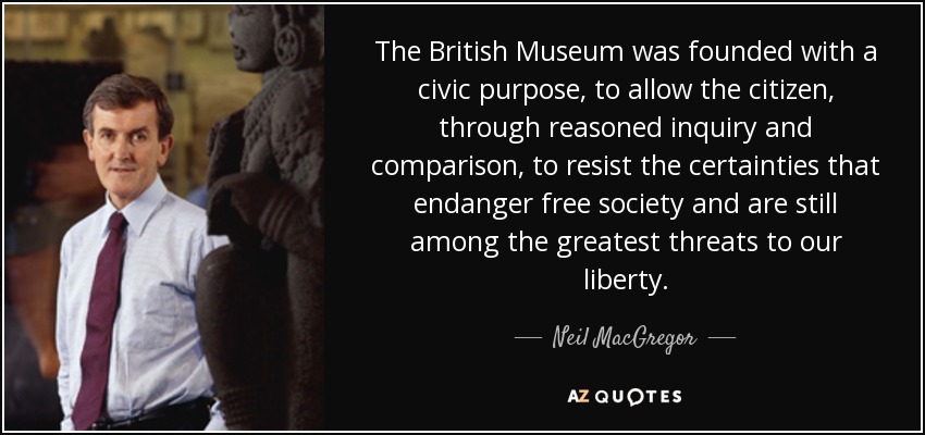 The British Museum was founded with a civic purpose, to allow the citizen, through reasoned inquiry and comparison, to resist the certainties that endanger free society and are still among the greatest threats to our liberty. - Neil MacGregor