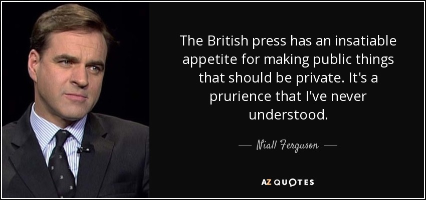 The British press has an insatiable appetite for making public things that should be private. It's a prurience that I've never understood. - Niall Ferguson