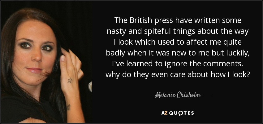The British press have written some nasty and spiteful things about the way I look which used to affect me quite badly when it was new to me but luckily, I've learned to ignore the comments. why do they even care about how I look? - Melanie Chisholm