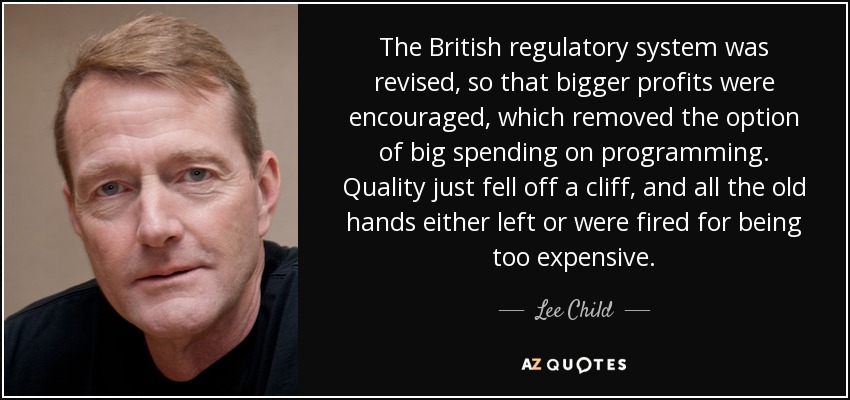 The British regulatory system was revised, so that bigger profits were encouraged, which removed the option of big spending on programming. Quality just fell off a cliff, and all the old hands either left or were fired for being too expensive. - Lee Child