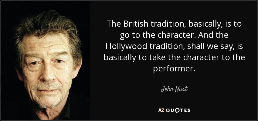 The British tradition, basically, is to go to the character. And the Hollywood tradition, shall we say, is basically to take the character to the performer. - John Hurt