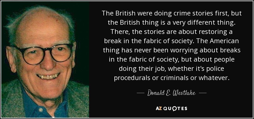 The British were doing crime stories first, but the British thing is a very different thing. There, the stories are about restoring a break in the fabric of society. The American thing has never been worrying about breaks in the fabric of society, but about people doing their job, whether it's police procedurals or criminals or whatever. - Donald E. Westlake