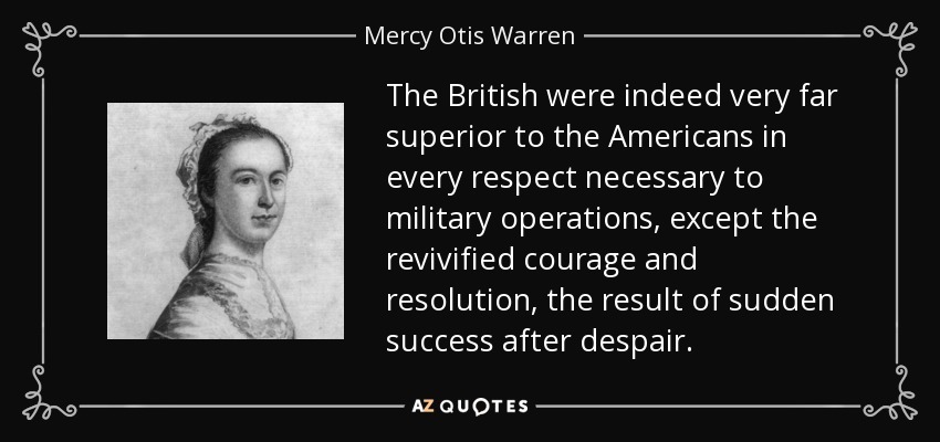 The British were indeed very far superior to the Americans in every respect necessary to military operations, except the revivified courage and resolution, the result of sudden success after despair. - Mercy Otis Warren