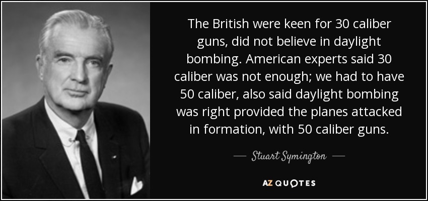 The British were keen for 30 caliber guns, did not believe in daylight bombing. American experts said 30 caliber was not enough; we had to have 50 caliber, also said daylight bombing was right provided the planes attacked in formation, with 50 caliber guns. - Stuart Symington