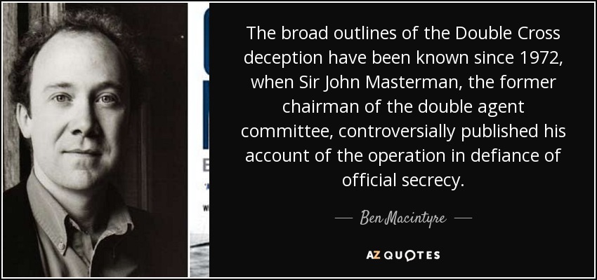 The broad outlines of the Double Cross deception have been known since 1972, when Sir John Masterman, the former chairman of the double agent committee, controversially published his account of the operation in defiance of official secrecy. - Ben Macintyre