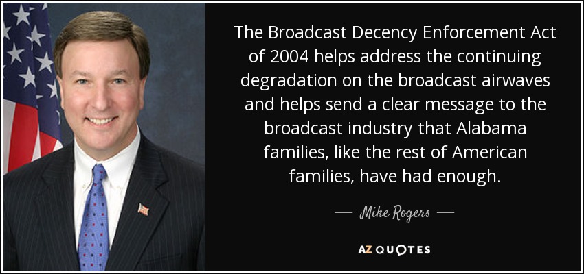 The Broadcast Decency Enforcement Act of 2004 helps address the continuing degradation on the broadcast airwaves and helps send a clear message to the broadcast industry that Alabama families, like the rest of American families, have had enough. - Mike Rogers