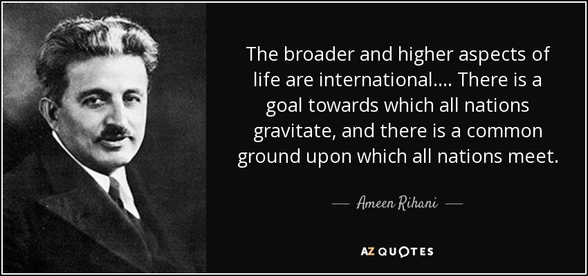 The broader and higher aspects of life are international.... There is a goal towards which all nations gravitate, and there is a common ground upon which all nations meet. - Ameen Rihani