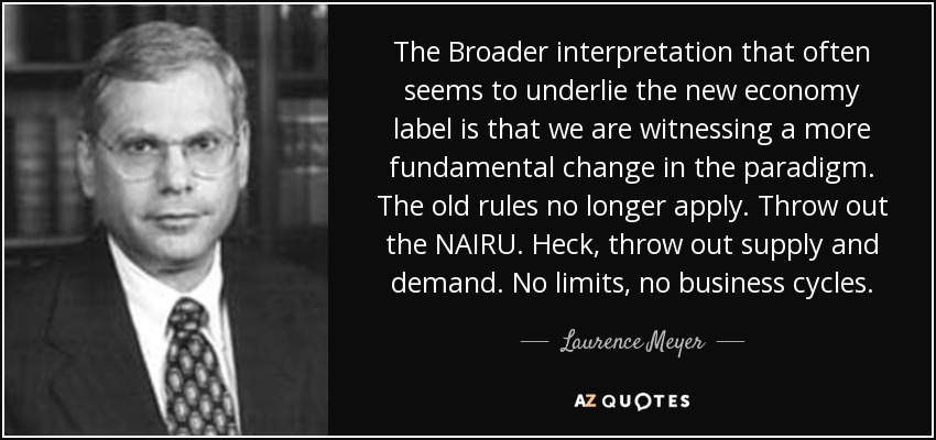 The Broader interpretation that often seems to underlie the new economy label is that we are witnessing a more fundamental change in the paradigm. The old rules no longer apply. Throw out the NAIRU. Heck, throw out supply and demand. No limits, no business cycles. - Laurence Meyer