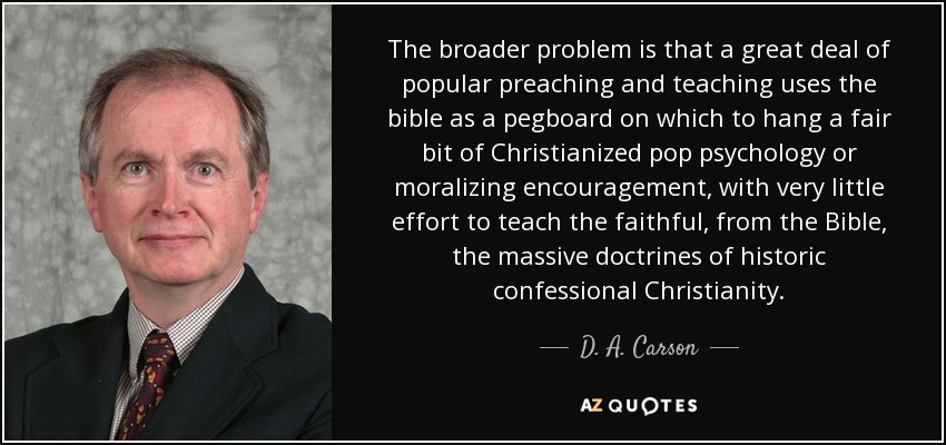 The broader problem is that a great deal of popular preaching and teaching uses the bible as a pegboard on which to hang a fair bit of Christianized pop psychology or moralizing encouragement, with very little effort to teach the faithful, from the Bible, the massive doctrines of historic confessional Christianity. - D. A. Carson