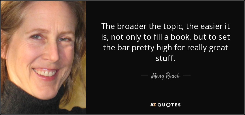 The broader the topic, the easier it is, not only to fill a book, but to set the bar pretty high for really great stuff. - Mary Roach
