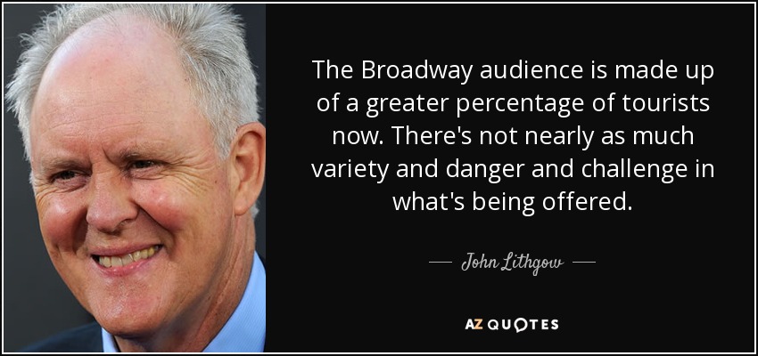 The Broadway audience is made up of a greater percentage of tourists now. There's not nearly as much variety and danger and challenge in what's being offered. - John Lithgow
