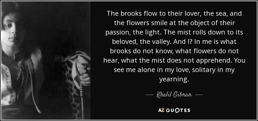 The brooks flow to their lover, the sea, and the flowers smile at the object of their passion, the light. The mist rolls down to its beloved, the valley. And I? In me is what brooks do not know, what flowers do not hear, what the mist does not apprehend. You see me alone in my love, solitary in my yearning. - Khalil Gibran