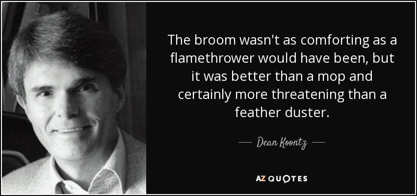 The broom wasn't as comforting as a flamethrower would have been, but it was better than a mop and certainly more threatening than a feather duster. - Dean Koontz