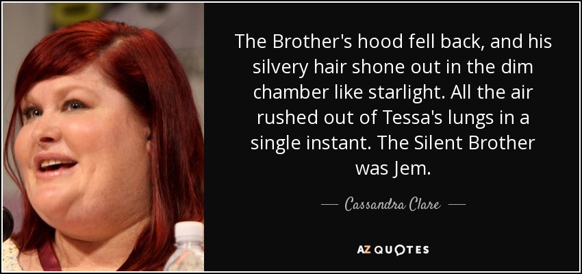 The Brother's hood fell back, and his silvery hair shone out in the dim chamber like starlight. All the air rushed out of Tessa's lungs in a single instant. The Silent Brother was Jem. - Cassandra Clare