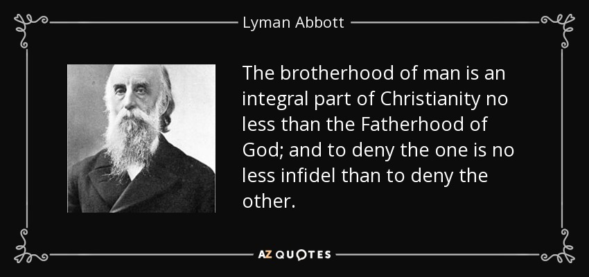 The brotherhood of man is an integral part of Christianity no less than the Fatherhood of God; and to deny the one is no less infidel than to deny the other. - Lyman Abbott