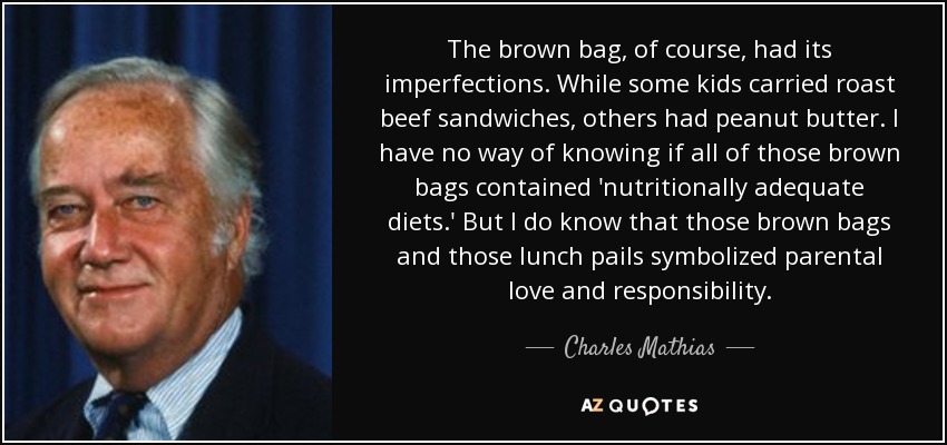The brown bag, of course, had its imperfections. While some kids carried roast beef sandwiches, others had peanut butter. I have no way of knowing if all of those brown bags contained 'nutritionally adequate diets.' But I do know that those brown bags and those lunch pails symbolized parental love and responsibility. - Charles Mathias