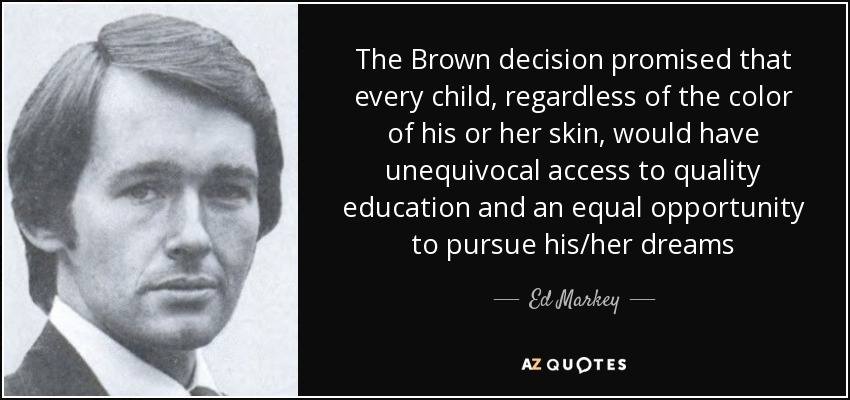 The Brown decision promised that every child, regardless of the color of his or her skin, would have unequivocal access to quality education and an equal opportunity to pursue his/her dreams - Ed Markey