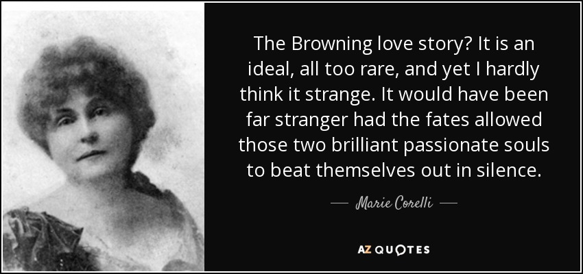 The Browning love story? It is an ideal, all too rare, and yet I hardly think it strange. It would have been far stranger had the fates allowed those two brilliant passionate souls to beat themselves out in silence. - Marie Corelli