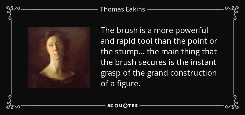 The brush is a more powerful and rapid tool than the point or the stump... the main thing that the brush secures is the instant grasp of the grand construction of a figure. - Thomas Eakins