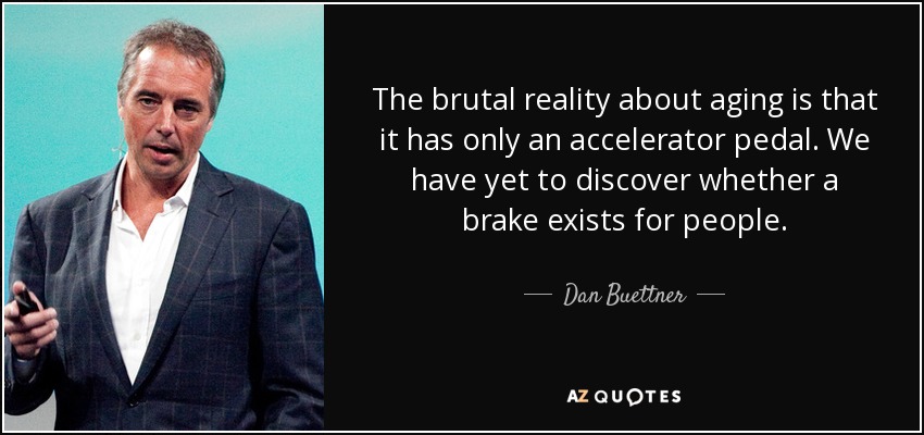 The brutal reality about aging is that it has only an accelerator pedal. We have yet to discover whether a brake exists for people. - Dan Buettner