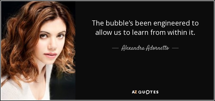 The bubble's been engineered to allow us to learn from within it. - Alexandra Adornetto